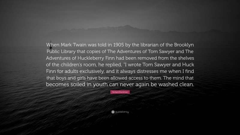 Richard Shenkman Quote: “When Mark Twain was told in 1905 by the librarian of the Brooklyn Public Library that copies of The Adventures of Tom Sawyer and The Adventures of Huckleberry Finn had been removed from the shelves of the children’s room, he replied, “I wrote Tom Sawyer and Huck Finn for adults exclusively, and it always distresses me when I find that boys and girls have been allowed access to them. The mind that becomes soiled in youth can never again be washed clean.”