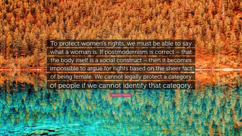 Nancy R. Pearcey Quote: “To protect women’s rights, we must be able to say what a woman is. If postmodernism is correct – that the body itself is a social construct – then it becomes impossible to argue for rights based on the sheer fact of being female. We cannot legally protect a category of people if we cannot identify that category.”