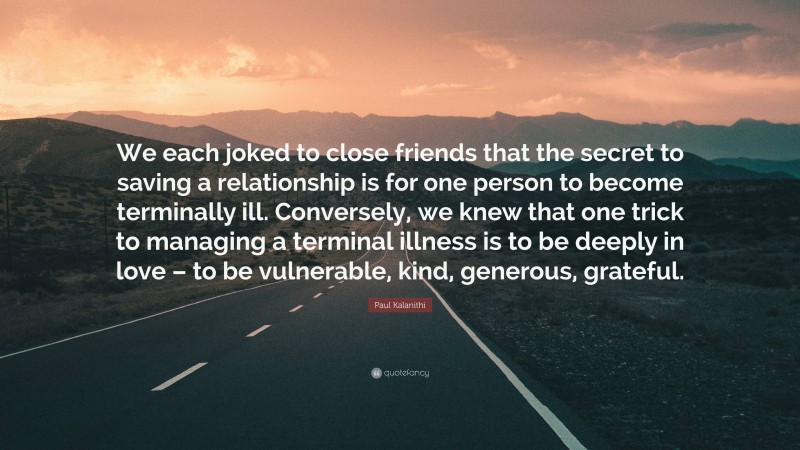 Paul Kalanithi Quote: “We each joked to close friends that the secret to saving a relationship is for one person to become terminally ill. Conversely, we knew that one trick to managing a terminal illness is to be deeply in love – to be vulnerable, kind, generous, grateful.”