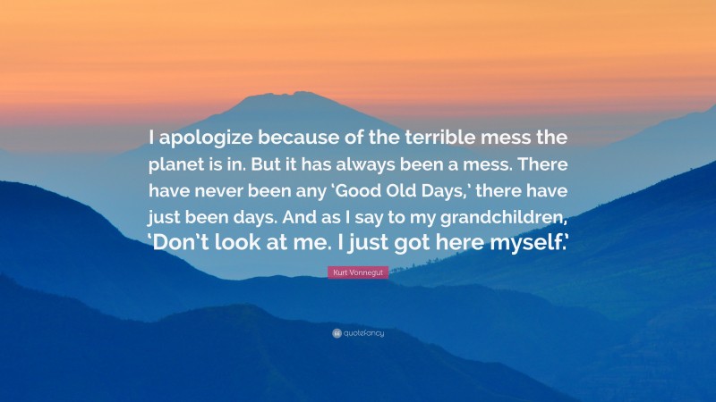 Kurt Vonnegut Quote: “I apologize because of the terrible mess the planet is in. But it has always been a mess. There have never been any ‘Good Old Days,’ there have just been days. And as I say to my grandchildren, ‘Don’t look at me. I just got here myself.’”