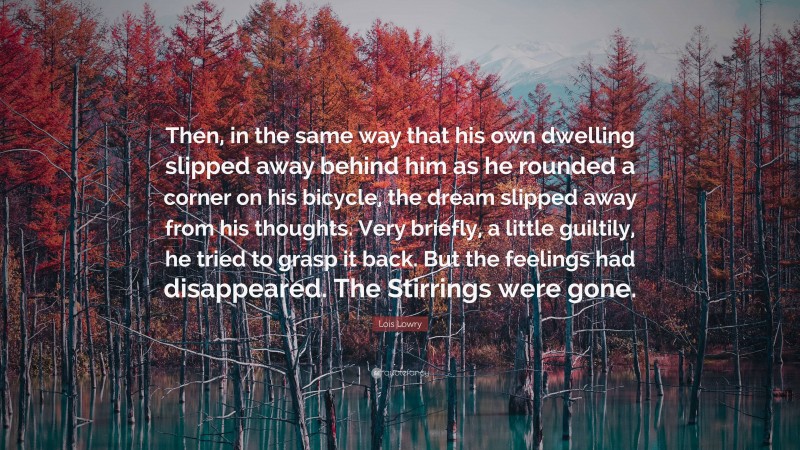 Lois Lowry Quote: “Then, in the same way that his own dwelling slipped away behind him as he rounded a corner on his bicycle, the dream slipped away from his thoughts. Very briefly, a little guiltily, he tried to grasp it back. But the feelings had disappeared. The Stirrings were gone.”