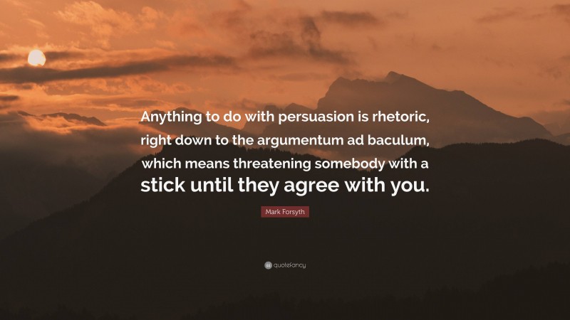 Mark Forsyth Quote: “Anything to do with persuasion is rhetoric, right down to the argumentum ad baculum, which means threatening somebody with a stick until they agree with you.”