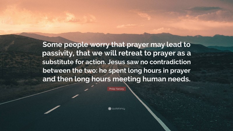 Philip Yancey Quote: “Some people worry that prayer may lead to passivity, that we will retreat to prayer as a substitute for action. Jesus saw no contradiction between the two: he spent long hours in prayer and then long hours meeting human needs.”