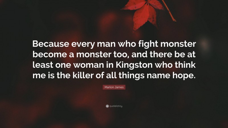 Marlon James Quote: “Because every man who fight monster become a monster too, and there be at least one woman in Kingston who think me is the killer of all things name hope.”