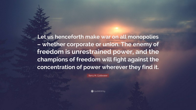 Barry M. Goldwater Quote: “Let us henceforth make war on all monopolies – whether corporate or union. The enemy of freedom is unrestrained power, and the champions of freedom will fight against the concentration of power wherever they find it.”