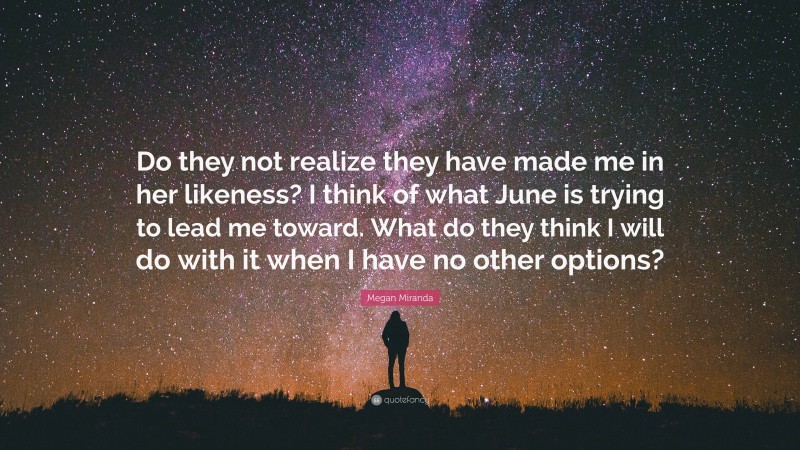 Megan Miranda Quote: “Do they not realize they have made me in her likeness? I think of what June is trying to lead me toward. What do they think I will do with it when I have no other options?”