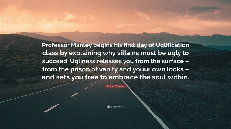 Soman Chainani Quote: “Professor Manley begins his first day of Uglification class by explaining why villains must be ugly to succeed. Ugliness releases you from the surface – from the prison of vanity and youur own looks – and sets you free to embrace the soul within.”