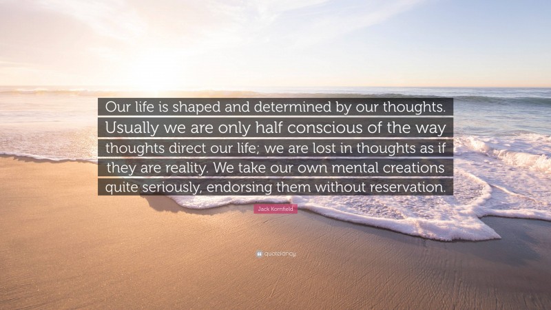 Jack Kornfield Quote: “Our life is shaped and determined by our thoughts. Usually we are only half conscious of the way thoughts direct our life; we are lost in thoughts as if they are reality. We take our own mental creations quite seriously, endorsing them without reservation.”