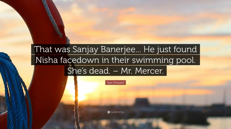 Sara Shepard Quote: “That was Sanjay Banerjee... He just found Nisha facedown in their swimming pool. She’s dead. – Mr. Mercer.”