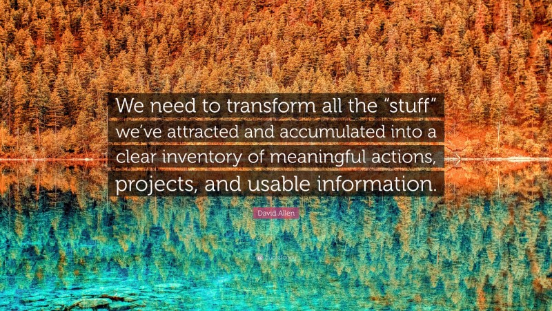David Allen Quote: “We need to transform all the “stuff” we’ve attracted and accumulated into a clear inventory of meaningful actions, projects, and usable information.”
