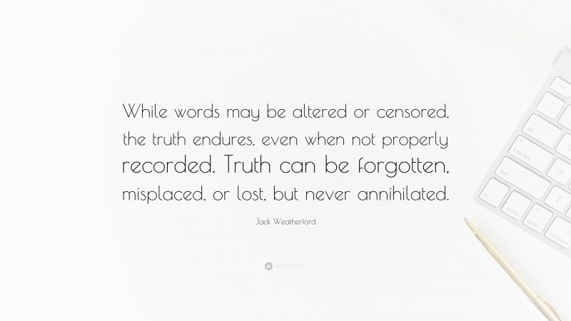 Jack Weatherford Quote: “While words may be altered or censored, the truth endures, even when not properly recorded. Truth can be forgotten, misplaced, or lost, but never annihilated.”