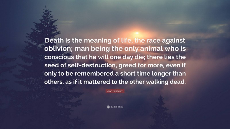 Alan Keightley Quote: “Death is the meaning of life, the race against oblivion; man being the only animal who is conscious that he will one day die; there lies the seed of self-destruction, greed for more, even if only to be remembered a short time longer than others, as if it mattered to the other walking dead.”