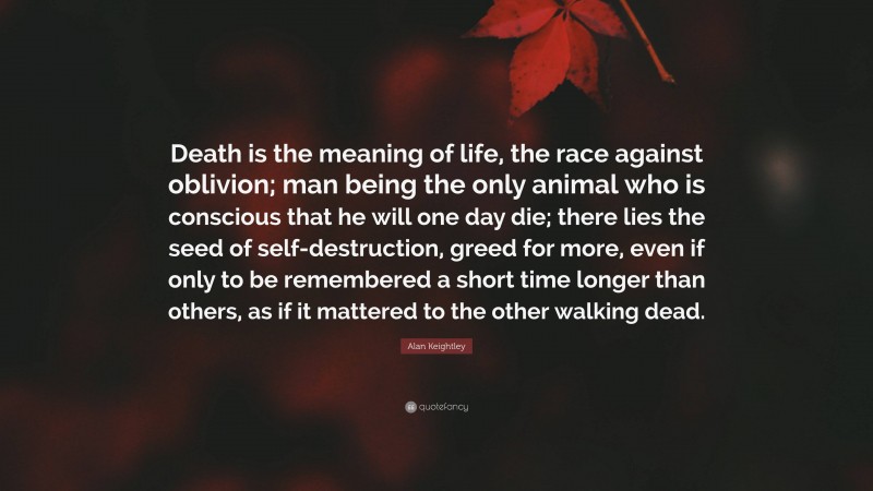 Alan Keightley Quote: “Death is the meaning of life, the race against oblivion; man being the only animal who is conscious that he will one day die; there lies the seed of self-destruction, greed for more, even if only to be remembered a short time longer than others, as if it mattered to the other walking dead.”