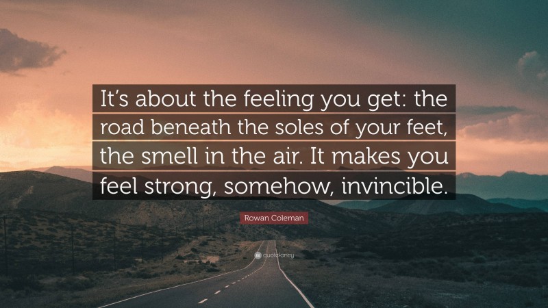 Rowan Coleman Quote: “It’s about the feeling you get: the road beneath the soles of your feet, the smell in the air. It makes you feel strong, somehow, invincible.”