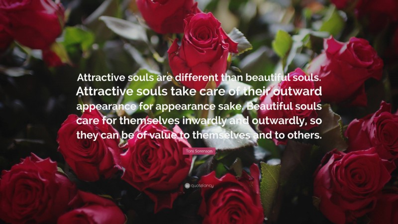 Toni Sorenson Quote: “Attractive souls are different than beautiful souls. Attractive souls take care of their outward appearance for appearance sake. Beautiful souls care for themselves inwardly and outwardly, so they can be of value to themselves and to others.”