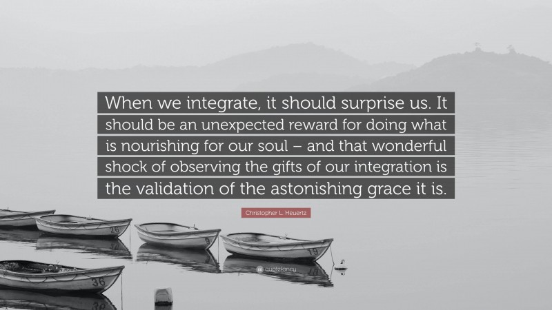 Christopher L. Heuertz Quote: “When we integrate, it should surprise us. It should be an unexpected reward for doing what is nourishing for our soul – and that wonderful shock of observing the gifts of our integration is the validation of the astonishing grace it is.”