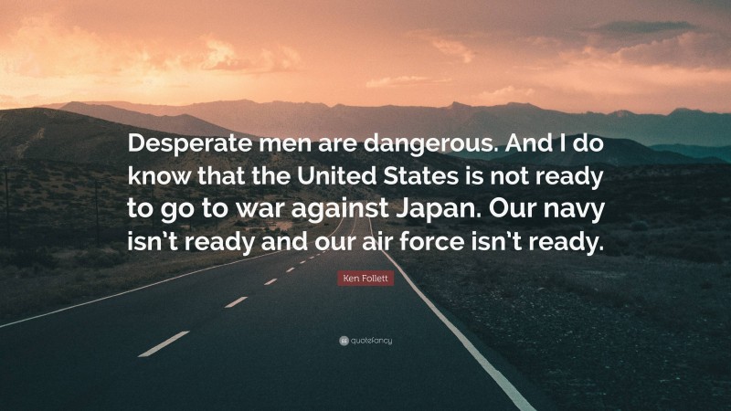 Ken Follett Quote: “Desperate men are dangerous. And I do know that the United States is not ready to go to war against Japan. Our navy isn’t ready and our air force isn’t ready.”