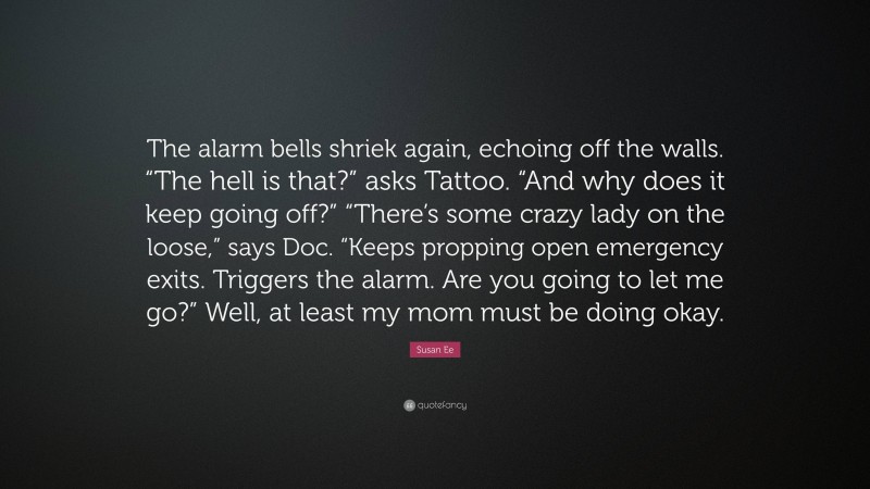 Susan Ee Quote: “The alarm bells shriek again, echoing off the walls. “The hell is that?” asks Tattoo. “And why does it keep going off?” “There’s some crazy lady on the loose,” says Doc. “Keeps propping open emergency exits. Triggers the alarm. Are you going to let me go?” Well, at least my mom must be doing okay.”