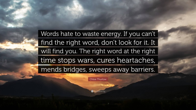 Chloe Thurlow Quote: “Words hate to waste energy. If you can’t find the right word, don’t look for it. It will find you. The right word at the right time stops wars, cures heartaches, mends bridges, sweeps away barriers.”