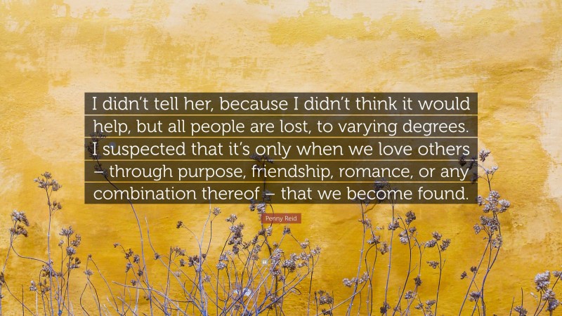 Penny Reid Quote: “I didn’t tell her, because I didn’t think it would help, but all people are lost, to varying degrees. I suspected that it’s only when we love others – through purpose, friendship, romance, or any combination thereof – that we become found.”