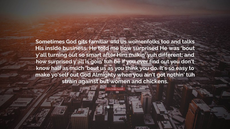 Zora Neale Hurston Quote: “Sometimes God gits familiar wid us womenfolks too and talks His inside business. He told me how surprised He was ’bout y’all turning out so smart after Him makin’ yuh different; and how surprised y’all is goin’ tuh be if you ever find out you don’t know half as much ’bout us as you think you do. It’s so easy to make yo’self out God Almighty when you ain’t got nothin’ tuh strain against but women and chickens.”