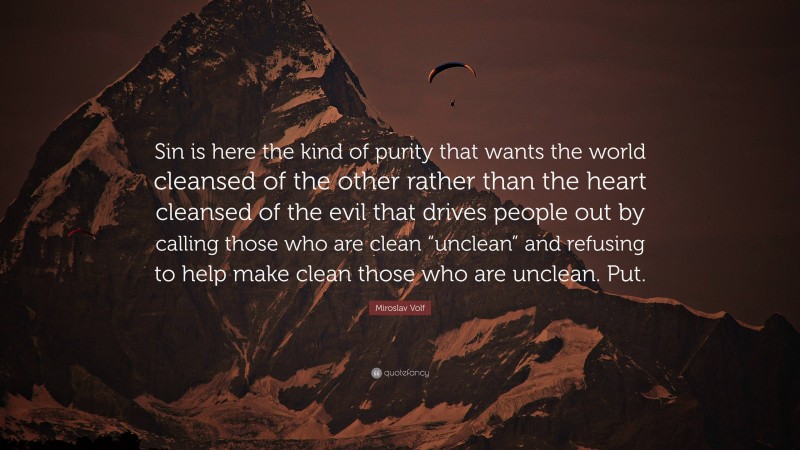 Miroslav Volf Quote: “Sin is here the kind of purity that wants the world cleansed of the other rather than the heart cleansed of the evil that drives people out by calling those who are clean “unclean” and refusing to help make clean those who are unclean. Put.”