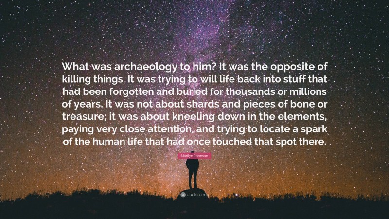 Marilyn Johnson Quote: “What was archaeology to him? It was the opposite of killing things. It was trying to will life back into stuff that had been forgotten and buried for thousands or millions of years. It was not about shards and pieces of bone or treasure; it was about kneeling down in the elements, paying very close attention, and trying to locate a spark of the human life that had once touched that spot there.”