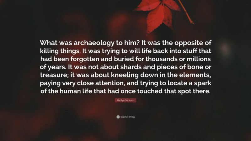 Marilyn Johnson Quote: “What was archaeology to him? It was the opposite of killing things. It was trying to will life back into stuff that had been forgotten and buried for thousands or millions of years. It was not about shards and pieces of bone or treasure; it was about kneeling down in the elements, paying very close attention, and trying to locate a spark of the human life that had once touched that spot there.”