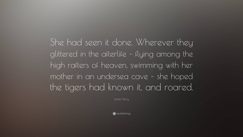 Leslie Parry Quote: “She had seen it done. Wherever they glittered in the afterlife – flying among the high rafters of heaven, swimming with her mother in an undersea cave – she hoped the tigers had known it, and roared.”