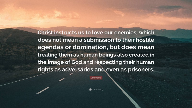 Jim Wallis Quote: “Christ instructs us to love our enemies, which does not mean a submission to their hostile agendas or domination, but does mean treating them as human beings also created in the image of God and respecting their human rights as adversaries and even as prisoners.”