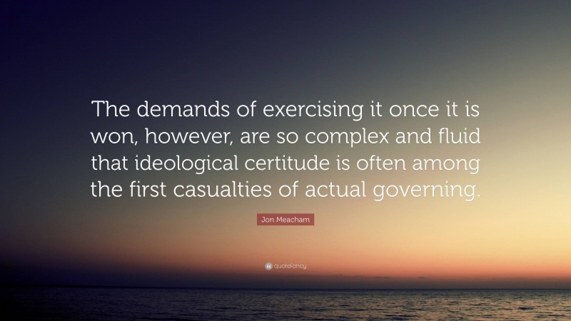 Jon Meacham Quote: “The demands of exercising it once it is won, however, are so complex and fluid that ideological certitude is often among the first casualties of actual governing.”