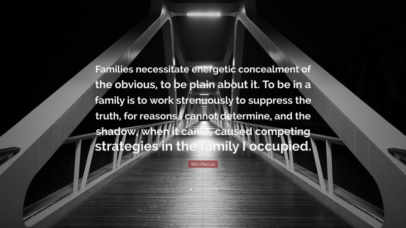 Ben Marcus Quote: “Families necessitate energetic concealment of the obvious, to be plain about it. To be in a family is to work strenuously to suppress the truth, for reasons I cannot determine, and the shadow, when it came, caused competing strategies in the family I occupied.”