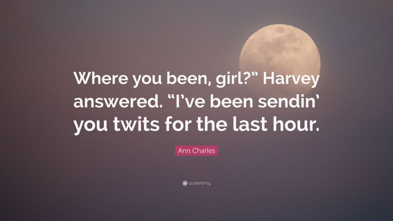 Ann Charles Quote: “Where you been, girl?” Harvey answered. “I’ve been sendin’ you twits for the last hour.”