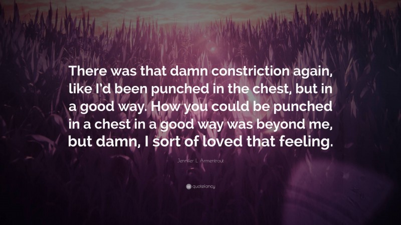 Jennifer L. Armentrout Quote: “There was that damn constriction again, like I’d been punched in the chest, but in a good way. How you could be punched in a chest in a good way was beyond me, but damn, I sort of loved that feeling.”