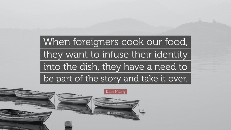 Eddie Huang Quote: “When foreigners cook our food, they want to infuse their identity into the dish, they have a need to be part of the story and take it over.”