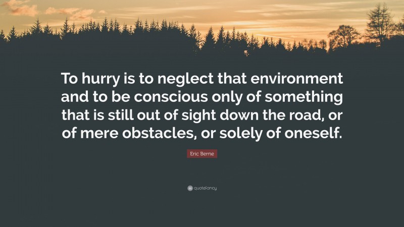 Eric Berne Quote: “To hurry is to neglect that environment and to be conscious only of something that is still out of sight down the road, or of mere obstacles, or solely of oneself.”