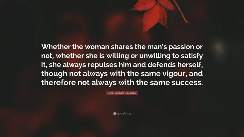 Jean-Jacques Rousseau Quote: “Whether the woman shares the man’s passion or not, whether she is willing or unwilling to satisfy it, she always repulses him and defends herself, though not always with the same vigour, and therefore not always with the same success.”