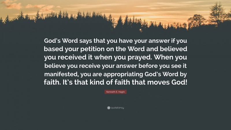 Kenneth E. Hagin Quote: “God’s Word says that you have your answer if you based your petition on the Word and believed you received it when you prayed. When you believe you receive your answer before you see it manifested, you are appropriating God’s Word by faith. It’s that kind of faith that moves God!”