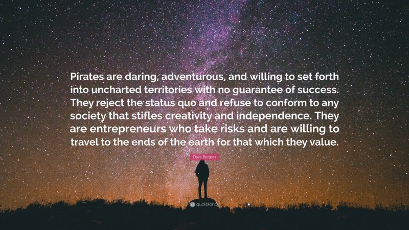 Dave Burgess Quote: “Pirates are daring, adventurous, and willing to set forth into uncharted territories with no guarantee of success. They reject the status quo and refuse to conform to any society that stifles creativity and independence. They are entrepreneurs who take risks and are willing to travel to the ends of the earth for that which they value.”