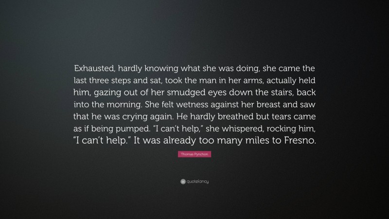Thomas Pynchon Quote: “Exhausted, hardly knowing what she was doing, she came the last three steps and sat, took the man in her arms, actually held him, gazing out of her smudged eyes down the stairs, back into the morning. She felt wetness against her breast and saw that he was crying again. He hardly breathed but tears came as if being pumped. “I can’t help,” she whispered, rocking him, “I can’t help.” It was already too many miles to Fresno.”