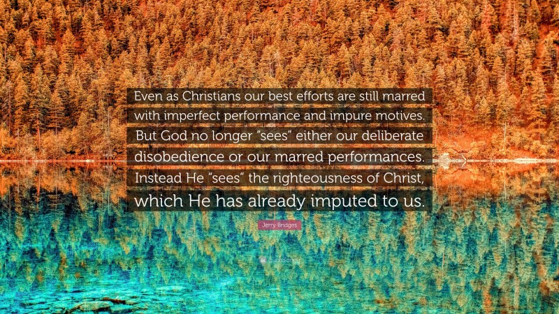 Jerry Bridges Quote: “Even as Christians our best efforts are still marred with imperfect performance and impure motives. But God no longer “sees” either our deliberate disobedience or our marred performances. Instead He “sees” the righteousness of Christ, which He has already imputed to us.”