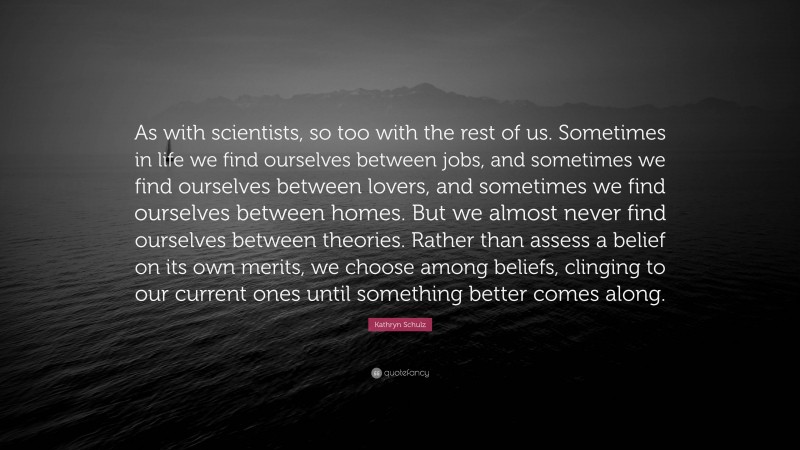 Kathryn Schulz Quote: “As with scientists, so too with the rest of us. Sometimes in life we find ourselves between jobs, and sometimes we find ourselves between lovers, and sometimes we find ourselves between homes. But we almost never find ourselves between theories. Rather than assess a belief on its own merits, we choose among beliefs, clinging to our current ones until something better comes along.”