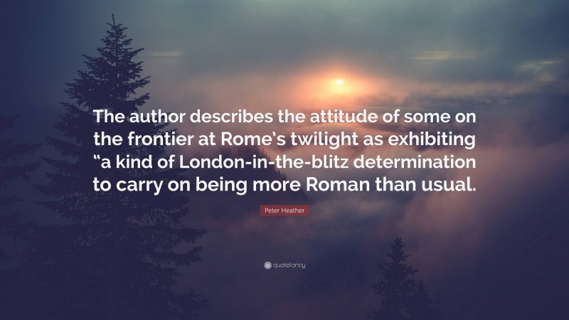 Peter Heather Quote: “The author describes the attitude of some on the frontier at Rome’s twilight as exhibiting “a kind of London-in-the-blitz determination to carry on being more Roman than usual.”