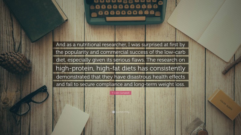 T. Colin Campbell Quote: “And as a nutritional researcher, I was surprised at first by the popularity and commercial success of the low-carb diet, especially given its serious flaws. The research on high-protein, high-fat diets has consistently demonstrated that they have disastrous health effects and fail to secure compliance and long-term weight loss.”