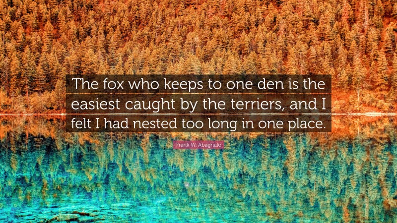 Frank W. Abagnale Quote: “The fox who keeps to one den is the easiest caught by the terriers, and I felt I had nested too long in one place.”