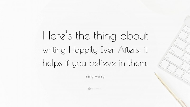 Emily Henry Quote: “Here’s the thing about writing Happily Ever Afters: it helps if you believe in them.”