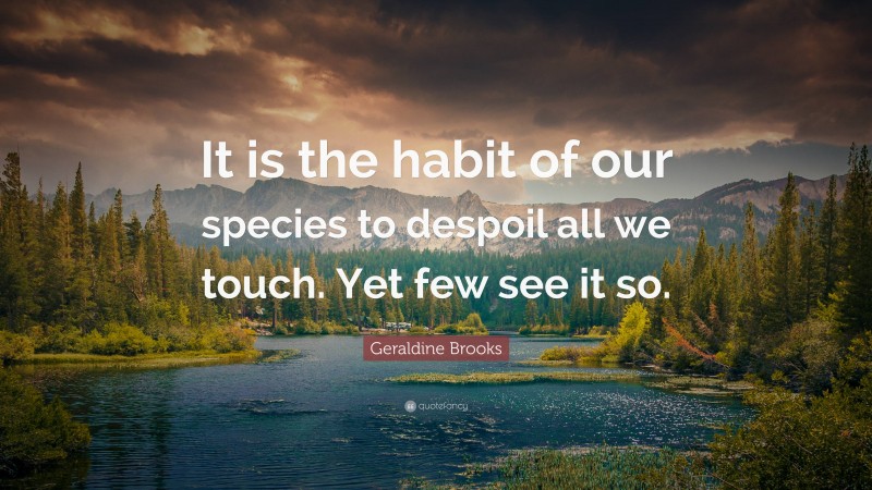 Geraldine Brooks Quote: “It is the habit of our species to despoil all we touch. Yet few see it so.”