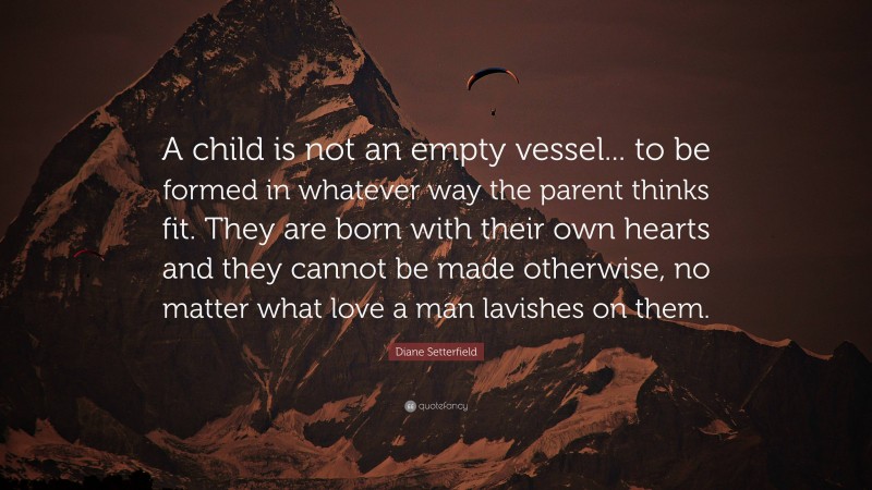 Diane Setterfield Quote: “A child is not an empty vessel... to be formed in whatever way the parent thinks fit. They are born with their own hearts and they cannot be made otherwise, no matter what love a man lavishes on them.”