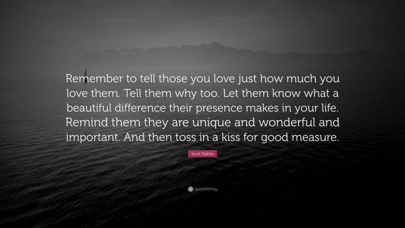 Scott Stabile Quote: “Remember to tell those you love just how much you love them. Tell them why too. Let them know what a beautiful difference their presence makes in your life. Remind them they are unique and wonderful and important. And then toss in a kiss for good measure.”