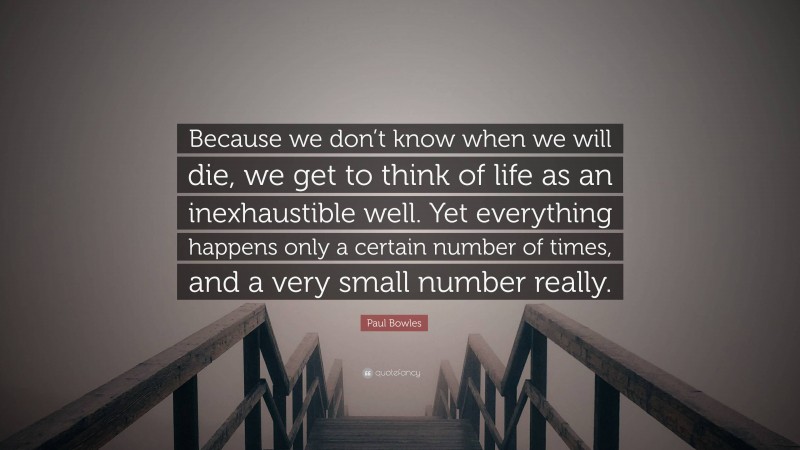 Paul Bowles Quote: “Because we don’t know when we will die, we get to think of life as an inexhaustible well. Yet everything happens only a certain number of times, and a very small number really.”
